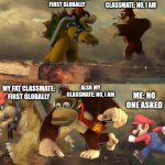 Nobody: my classmates arguing who is first to finish taking notes: | MY FAT CLASSMATE: FIRST GLOBALLY; ALSO MY CLASSMATE: NO, I AM; ALSO MY CLASSMATE: NO, I AM; MY FAT CLASSMATE: FIRST GLOBALLY; ME: NO ONE ASKED | image tagged in bowser donkey kong mario | made w/ Imgflip meme maker