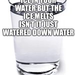 Watered Down Water | OF YOU HAVE ICE IN YOUR WATER BUT THE ICE MELTS ISN’T IT JUST WATERED DOWN WATER | image tagged in water cup,water,ice,melting,glass of water | made w/ Imgflip meme maker