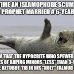 Hypocrisy and Double Standards at Their Finest! "hUrR dUrR iT's nOt pEdOpHiLiA iF wE aPpRoVe oF iT!!!" | EVERY TIME AN ISLAMOPHOBE SCUM SPEWS
"YOUR PROPHET MARRIED A 6-YEAR-OLD!"; KNOW THAT THE HYPOCRITE WHO SPEWED THAT APPROVES OF RAPING MINORS *LESS* THAN 3-YEAR-OLD BECAUSE KETUBOT 11B IN HIS "HOLY" TALMUD SAID SO! | image tagged in laughing seal,the civilized west,islamophobia,judaism,double standards,pedophile | made w/ Imgflip meme maker