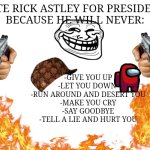 Blank White Template | VOTE RICK ASTLEY FOR PRESIDENT 
BECAUSE HE WILL NEVER:; -GIVE YOU UP
-LET YOU DOWN 
-RUN AROUND AND DESERT YOU
-MAKE YOU CRY
-SAY GOODBYE
-TELL A LIE AND HURT YOU | image tagged in blank white template | made w/ Imgflip meme maker