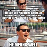 Leonardo Dicaprio Wolf Of Wall Street | MY FRIEND THOUGHT I WAS GOING OFF THE RAILS SO HE PULLED ME TO ONE SIDE AND SAID 'IF YOU DON' TO SORT YOURSELF OUT YOU'LL END UP IN A DEEP NARROW HOLE FILLED WITH WATER'; HE MEANS WELL | image tagged in memes,leonardo dicaprio wolf of wall street | made w/ Imgflip meme maker