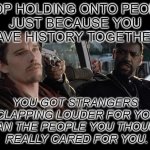 Stop | STOP HOLDING ONTO PEOPLE
JUST BECAUSE YOU
HAVE HISTORY TOGETHER. YOU GOT STRANGERS
 CLAPPING LOUDER FOR YOU
 THAN THE PEOPLE YOU THOUGHT
 REALLY CARED FOR YOU. | image tagged in training day | made w/ Imgflip meme maker