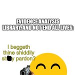 You guys can use this template. Search up i beg thine pardon | ME AFTER HEARING THAT THE E.A.L. STANDS FOR; EVIDENCE ANALYSIS LIBRARY, AND NOT END ALL LIVES:; I beggeth thine shiddily shitty pardon? | image tagged in i beg thine pardon | made w/ Imgflip meme maker