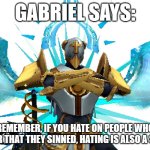 "don't hate on people for their sins, hate for their morality." -Gabriel ULTRAKILL™️ | GABRIEL SAYS:; REMEMBER, IF YOU HATE ON PEOPLE WHO FOR THAT THEY SINNED, HATING IS ALSO A SIN | image tagged in gabriel ultrakill | made w/ Imgflip meme maker