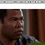 sweating bullets | WHEN YOUR SHOWING YOUR FRIEND A BAD MEME YOU MADE: | image tagged in sweating bullets,memes | made w/ Imgflip meme maker
