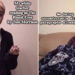 That book is not made for juniors in school!!! | Me being really uncomfortable with some of the paragraphs already that I read; My white teacher reading us The Bluest Eyes by Toni Morrison | image tagged in me explaining to my mom,disturbed,stop,help me | made w/ Imgflip meme maker