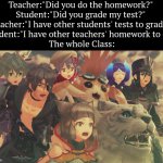 Wow... | Teacher:"Did you do the homework?" 
Student:"Did you grade my test?" 
Teacher:"I have other students' tests to grade."
Student:"I have other teachers' homework to do."
The whole Class: | image tagged in xenoblade 2 suprised,teacher,student,homework,tests,funny | made w/ Imgflip meme maker