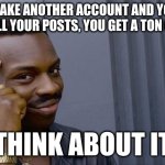 If you upvote, you get points, and i get points | IF YOU MAKE ANOTHER ACCOUNT AND YOU SPAM UPVOTE ALL YOUR POSTS, YOU GET A TON OF POINTS; THINK ABOUT IT | image tagged in memes,roll safe think about it | made w/ Imgflip meme maker