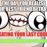 When you realise you were betrayed by your best friend: | THE DAY YOU REALISE YOUR BEST FRIEND BETRAYED; BY EATING YOUR LAST COOKIE:; BY DEM0NICBACKUPP ACC FOR SCRATCH | image tagged in when you realise you were betrayed by your best friend | made w/ Imgflip meme maker