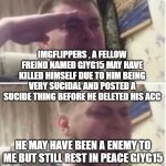 fly high | IMGFLIPPERS , A FELLOW FREIND NAMED GIYG15 MAY HAVE KILLED HIMSELF DUE TO HIM BEING VERY SUCIDAL AND POSTED A SUCIDE THING BEFORE HE DELETED HIS ACC; HE MAY HAVE BEEN A ENEMY TO ME BUT STILL REST IN PEACE GIYG15 | image tagged in crying salute | made w/ Imgflip meme maker