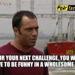 Fear Factor | FOR YOUR NEXT CHALLENGE, YOU WILL HAVE TO BE FUNNY IN A WHOLESOME WAY | image tagged in fear factor | made w/ Imgflip meme maker