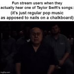 Y'all treating her music like it's the worst thing that ever lol | Fun stream users when they actually hear one of Taylor Swift's songs:; (it's just regular pop music as apposed to nails on a chalkboard) | image tagged in gifs,memes,funny,taylor swift | made w/ Imgflip video-to-gif maker