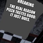 The real reason pizza tastes good | BREAKING; THE REAL REASON
PIZZA TASTES GOOD:

IT JUST DOES. | image tagged in fnaf newspaper walls blank | made w/ Imgflip meme maker
