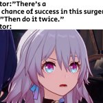 Do it twice, 100% success rate. :) | Doctor:"There's a 50% chance of success in this surgery."
Me:"Then do it twice."
Doctor: | image tagged in memes,funny,surgery,twice | made w/ Imgflip meme maker