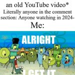 So annoying at times | Me: *clicks on an old YouTube video*; Literally anyone in the comment section: Anyone watching in 2024-; Me: | image tagged in alright i get it,memes,funny,youtube | made w/ Imgflip meme maker