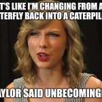 Taylor said unbecomingly | IT'S LIKE I'M CHANGING FROM A 
BUTTERFLY BACK INTO A CATERPILLAR; TAYLOR SAID UNBECOMINGLY | image tagged in taylor swiftie | made w/ Imgflip meme maker