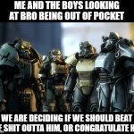 Outta Pocket | ME AND THE BOYS LOOKING AT BRO BEING OUT OF POCKET; WE ARE DECIDING IF WE SHOULD BEAT THE SHIT OUTTA HIM, OR CONGRATULATE HIM | image tagged in power armor boys | made w/ Imgflip meme maker