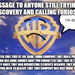 if you think nickelodeon's dark secrets were bad then look at warner bros they're way worse | HERE'S MY MESSAGE TO ANYONE STILL TRYING TO SUPPORT WARNER BROS DISCOVERY AND CALLING FURIOSA A MASTERPIECE; i'm doomed; HAVE YOU FORGOTTEN THAT THIS IS THE SAME THING COMPANY THAT HAD A PIECE OF SHIT NAMED EZRA MILLER AS THE FLASH WHO HAS DONE CRIMES HAVE YOU FORGOTTEN THAT THIS IS THE SAME COMPANY WHO HAD A REBOOT OF THE POWERPUFF GIRLS THAT HAD DISGUSTING ELEMENTS BECAUSE THEY WERE TOO STUPID TO REALIZE WHAT THEY WERE DOING? DID YOU? YOU NEED TO REALIZE THAT THIS COMPANY HAS WAY MORE DARKER SECRETS THEN NICKELODEON | image tagged in warner bros pictures on-screen logo 2023 present,the truth,public service announcement | made w/ Imgflip meme maker