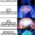Apply critical thinking | I AM ALWAYS RIGHT; I AM USUALLY RIGHT; I AM SOMETIMES RIGHT AND SOMETIMES NOT; I CAN PERFORM RESEARCH AND APPLY CRITICAL THINKING TO FIND OUT IF I AM RIGHT | image tagged in memes,expanding brain,funny memes,funny because it's true,research | made w/ Imgflip meme maker