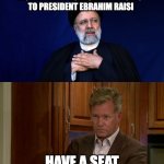 Muhammad promised 72 Virgins to President Ebrahim Raisi | MUHAMMAD PROMISED 72 VIRGINS 
TO PRESIDENT EBRAHIM RAISI; HAVE A SEAT | image tagged in muhammad promised 72 virgins to president ebrahim raisi | made w/ Imgflip meme maker