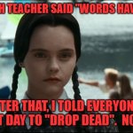 Wednesday Addams sees just how much power words have | MY ENGLISH TEACHER SAID "WORDS HAVE POWER."; AFTER THAT, I TOLD EVERYONE I SAW THAT DAY TO "DROP DEAD".  NO ONE DID. | image tagged in wednesday addams,words have power,humor,funny,macabre,black | made w/ Imgflip meme maker