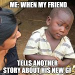 Third World Skeptical Kid | ME: WHEN MY FRIEND; TELLS ANOTHER STORY ABOUT HIS NEW GF | image tagged in memes,third world skeptical kid | made w/ Imgflip meme maker