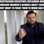 Meatpacking workers are often told to ignore their injuries, making them get worse | MEATPACKING EXECUTIVES EXPLAINING HOW THE OBVIOUS WORKER'S INJURIES AREN'T INJURIES IF YOU JUST WANT TO FORCE THEM TO WORK BAD ENOUGH | image tagged in gifs,capitalism,workers,meat,consumerism,injuries | made w/ Imgflip video-to-gif maker