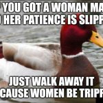 Toxic advice mallard | IF YOU GOT A WOMAN MAD AND HER PATIENCE IS SLIPPING; JUST WALK AWAY IT OFF CAUSE WOMEN BE TRIPPING | image tagged in memes,malicious advice mallard,toxic,women | made w/ Imgflip meme maker