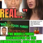 Funny | TRUE STORY OF ATLANTA NEWS; THE WHOLE FOODS INSEMINATOR VS THE SEMINOLOGIST. HOW DID SHE FEEL AL THAT WHILE WEARING A SUIT? AND HOW DID HE BUST OFF IN A FLASH? | image tagged in funny,health,food,grocery store,sex,sexy women | made w/ Imgflip meme maker