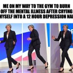 going to the gym | ME ON MY WAY TO THE GYM TO BURN OFF THE MENTAL ILLNESS AFTER CRYING MYSELF INTO A 12 HOUR DEPRESSION NAP | image tagged in theresa may walking | made w/ Imgflip meme maker