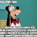 the dark world of disney. | MFW: REALIZING THAT; IT DOSENT MATTER IF GOOFIE IS A COW OR A DOG. PLUTO IS STILL ENSLAVED BY ANIMALS THAT HE IS AT LEAST AS SENTIENT AS. IN GOOF TROUPE, GOOFIES NEIGHBORS ARE DOGS. | image tagged in shocked goofy | made w/ Imgflip meme maker