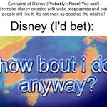 If only Disney got the memo | Everyone at Disney (Probably): Nooo! You can't just remake disney classics with woke propaganda and expect people will like it. It's not even as good as the original! Disney (I'd bet): | image tagged in how bout i do anyway | made w/ Imgflip meme maker