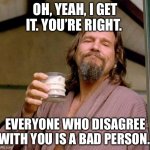 Big Lebowski | OH, YEAH, I GET IT. YOU’RE RIGHT. EVERYONE WHO DISAGREE WITH YOU IS A BAD PERSON. | image tagged in big lebowski | made w/ Imgflip meme maker