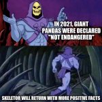 They're still a vulnerable species, but their population is doing much better now. Hope this fact made your day better! | IN 2021, GIANT PANDAS WERE DECLARED  "NOT ENDANGERED"; SKELETOR WILL RETURN WITH MORE POSITIVE FACTS | image tagged in he man skeleton advices,positivity,fun,memes,fact | made w/ Imgflip meme maker