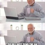Just trying to help | SO DO I JUST SEND THE AN EMAIL TELLIN EM I GOT THE CUP HERE? | image tagged in memes,hide the pain harold | made w/ Imgflip meme maker