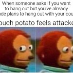 Monkey Puppet | When someone asks if you want to hang out but you've already made plans to hang out with your couch; Couch potato feels attacked | image tagged in memes,monkey puppet | made w/ Imgflip meme maker