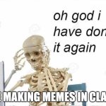 its true im doing this now | ME MAKING MEMES IN CLASS | image tagged in oh god i have done it again | made w/ Imgflip meme maker