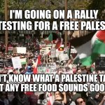 Pro-Palestine rally in Sydney | I'M GOING ON A RALLY PROTESTING FOR A FREE PALESTINE. I DON'T KNOW WHAT A PALESTINE TASTES LIKE BUT ANY FREE FOOD SOUNDS GOOD TO ME | image tagged in pro-palestine rally in sydney | made w/ Imgflip meme maker