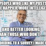 Engineering Professor | PEOPLE WHO LIKE MY POSTS ARE HAPPIER, MORE INTELLIGENT, MEMEs by Dan Campbell; AND BETTER LOOKING THAN THOSE WHO DON'T . . . ACCORDING TO A SURVEY I MADE UP | image tagged in memes,engineering professor | made w/ Imgflip meme maker