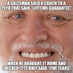 Humor for the 40+yos | A SALESMAN SOLD A COUCH TO A 75YO THAT SAID “LIFETIME GUARANTEE"; WHEN HE BROUGHT IT HOME AND CHECKED IT, IT ONLY SAID “FIVE YEARS" | image tagged in memes,funny,couch,furniture,guarantee,you have been eternally cursed for reading the tags | made w/ Imgflip meme maker
