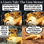 A lion's tale: the lion memer | A Lion's Tale: The Lion Memer; Good morning mom.
Are you awake? It's
time to meme . . . Hello mom, wake up!
Memes to make, memes
to post-people waiting! Z
 Z
  Z; Z
 Z
  Z; WAKE UP
MOM! The
memes are 
not going
to post
themselves! WHEW!
 Waking up memer
moms  is exhausting!
 I need a nap! Z
  Z
   Z; Angel Soto | image tagged in lion tales,memer,wake up,it's time to meme,good morning,are you awake yet | made w/ Imgflip meme maker