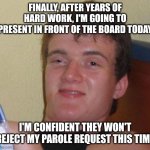 10 Guy | FINALLY, AFTER YEARS OF HARD WORK, I'M GOING TO PRESENT IN FRONT OF THE BOARD TODAY; I'M CONFIDENT THEY WON'T REJECT MY PAROLE REQUEST THIS TIME | image tagged in memes,10 guy | made w/ Imgflip meme maker