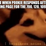 ik its not funny | ME WHEN POOKIE RESPONDS AFTER RELOADING PAGE FOR THE 700, 128, 109TH TIME | image tagged in hapiness noise | made w/ Imgflip meme maker