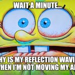 My reflection waved at me | WAIT A MINUTE... WHY IS MY REFLECTION WAVING AT ME WHEN I'M NOT MOVING MY ARMS??? | image tagged in terrified spongebob,spooky,jpfan102504,funny | made w/ Imgflip meme maker