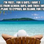 Tiny vacation! Yayyy!.... | I'M FREE!... FOR 9 DAYS. I HAVE 2 FREE FROM SCHOOL DAYS, AND THEN I WILL FLY A PLANE TO CYPRUS, AN ISLAND, FOR 7 DAYS | image tagged in vacation beach,yippee,freedom | made w/ Imgflip meme maker