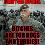 ridiculously handsome army officer | I DON'T GET BITCHES. BITCHES ARE FOR DOGS AND FURRIES! | image tagged in ridiculously handsome army officer,memes,no bitches,dogs,furries | made w/ Imgflip meme maker