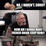 Don't lose your onions folks | HAVE YOU SEEN THE ONIONS? NO, I HAVEN'T, SORRY; HOW AM I GONNA MAKE FRENCH ONION SOUP NOW? THEY'RE NOT UNDER THERE EITHER; GO TO THE STORE THEN | image tagged in memes,american chopper argument | made w/ Imgflip meme maker