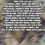 Thank you all, goodbye | TODAY IS MY LAST DAY ON IMGFLIP, WHEN I FOUND THIS WEBSITE I MISTAKENLY MADE IT IN A SCHOOL ACCOUNT, AND BECAUSE I GRADUATE SOON, THIS ACCOUNT WILL BE DELETED, BUT THANK YOU ALL FOR KEEPING ME SANE, THESE MEMES GOT ME THROUGH SCHOOL, SO THANK YOU ALL SO MUCH FOR MAKING MEMES THAT KEPT THE DEPRESSION AWAY, TAKING MY BACK IN SO MANY RANDOM ARGUMENTS, AND JUST OVERALL BEING A FUN COMMUNITY THAT I AM GLAD I GOT TO BE A PART OF, I WILL SAY MY GOODBYES WHILE I CAN, BUT I WILL BE GONE IN UNDER A DAY, THANK YOU ALL ONCE AGAIN. | image tagged in jinxy,goodbye,memes,sad,quitting,leaving | made w/ Imgflip meme maker