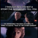 Based on a true story | HAVE YOU EVER HEARD THE TRAGEDY OF DARTH MIDGET THE SIMP; I THOUGHT NOT. IT'S NOT A STORY THE BOIS WOULD TELL YOU. HE ABANDONED THE BOIS LISTENING TO ERIKA TO QUOTE: "TALK TO THE OTHER GENDER"; BUT WHY WOULD HE DO THAT? NO ONE KNOWS. THE WAY OF THE SIMP IS DARK AND MYSTERIOUS. | image tagged in have you heard the tragedy of darth plagueis the wise,simp,traitor | made w/ Imgflip meme maker