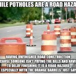 Construction barrels | WHILE POTHOLES ARE A ROAD HAZARD; HAVING UNFINISHED ROAD CONSTRUCTION BECAUSE SOMEONE ISN'T PAYING THE BILLS AND HAVING TO DELAY FINISHING IT IS A ROAD HAZARD TOO. ESPECIALLY WITH THE ORANGE BARRELS. JUST SAYING! | image tagged in construction barrels | made w/ Imgflip meme maker